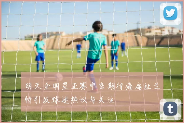 明天全明星正赛申京期待痛扁杜兰特引发球迷热议与关注