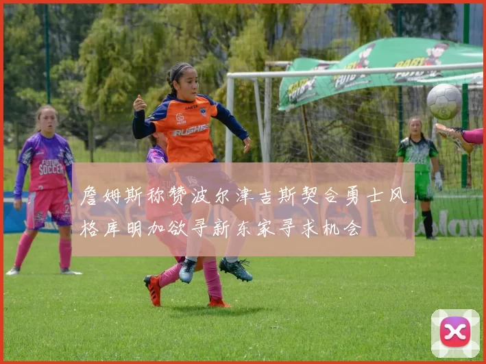 詹姆斯称赞波尔津吉斯契合勇士风格库明加欲寻新东家寻求机会