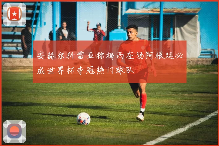 安赫尔科雷亚称梅西在场阿根廷必成世界杯夺冠热门球队
