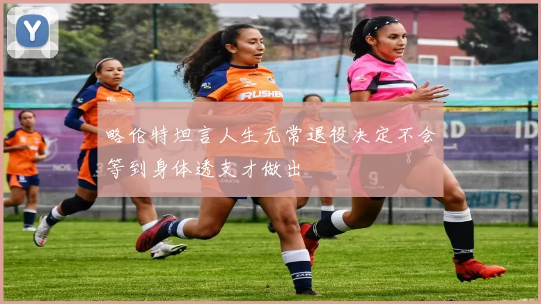 略伦特坦言人生无常退役决定不会等到身体透支才做出