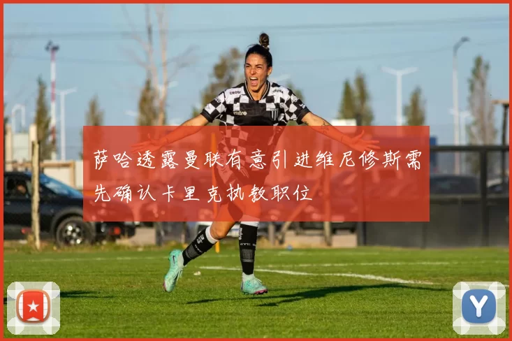 萨哈透露曼联有意引进维尼修斯需先确认卡里克执教职位