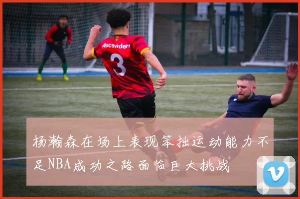 杨瀚森在场上表现笨拙运动能力不足NBA成功之路面临巨大挑战