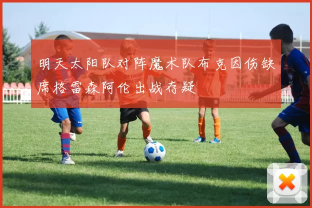 明天太阳队对阵魔术队布克因伤缺席格雷森阿伦出战存疑