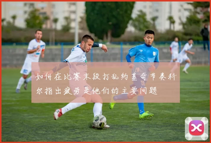 如何在比赛末段打乱约基奇节奏科尔指出疲劳是他们的主要问题